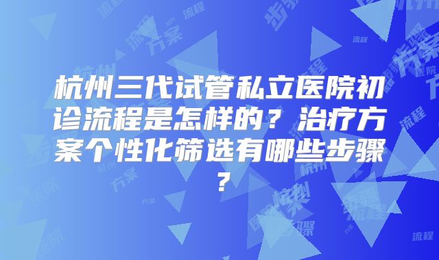 杭州三代试管私立医院初诊流程是怎样的？治疗方案个性化筛选有哪些步骤？