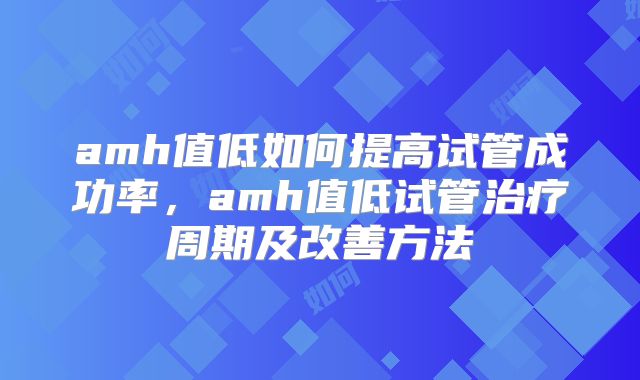 amh值低如何提高试管成功率，amh值低试管治疗周期及改善方法