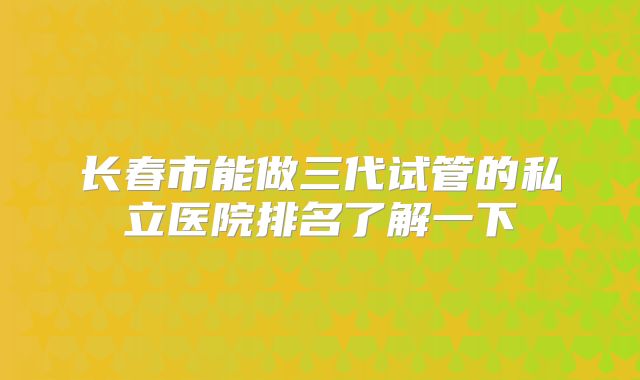 长春市能做三代试管的私立医院排名了解一下