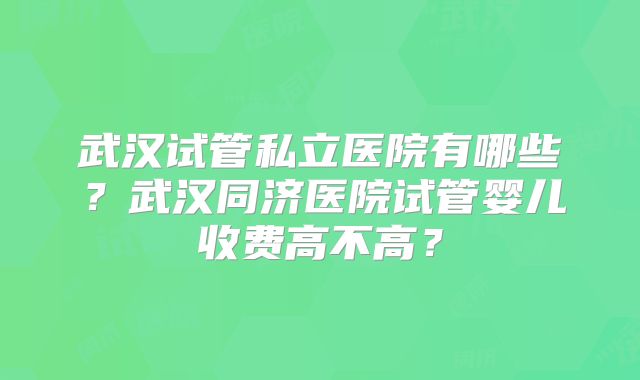 武汉试管私立医院有哪些？武汉同济医院试管婴儿收费高不高？