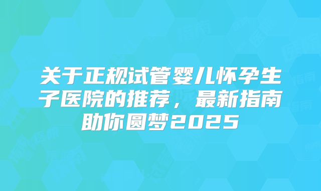 关于正规试管婴儿怀孕生子医院的推荐，最新指南助你圆梦2025