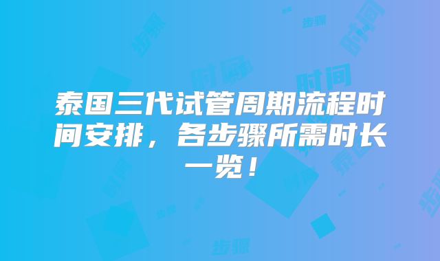 泰国三代试管周期流程时间安排，各步骤所需时长一览！