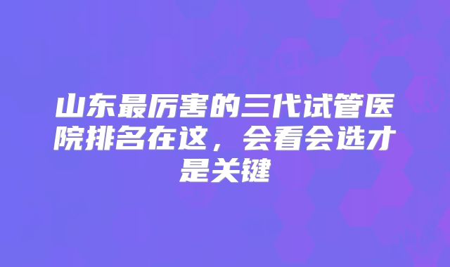 山东最厉害的三代试管医院排名在这,会看会选才是关键