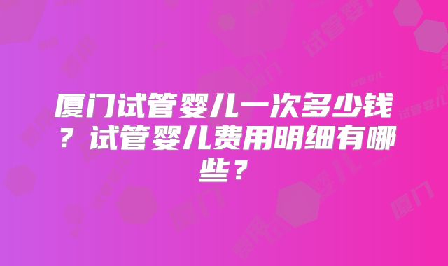 厦门试管婴儿一次多少钱？试管婴儿费用明细有哪些？