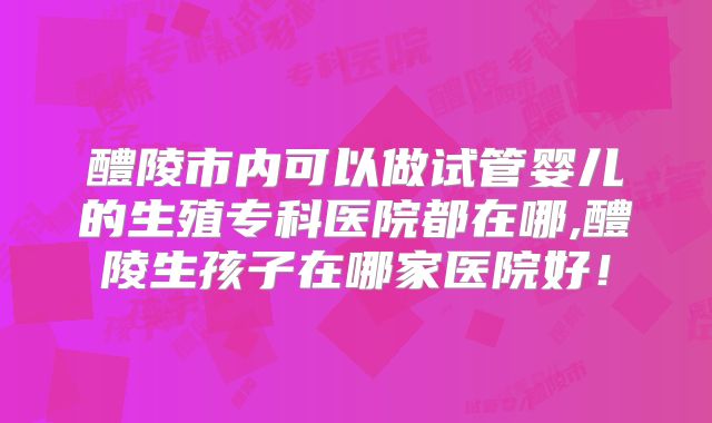 醴陵市内可以做试管婴儿的生殖专科医院都在哪,醴陵生孩子在哪家医院好！