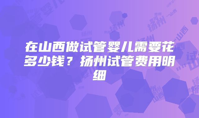 在山西做试管婴儿需要花多少钱？扬州试管费用明细