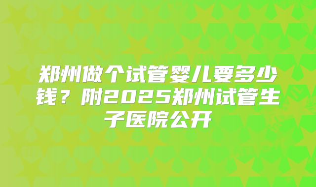 郑州做个试管婴儿要多少钱？附2025郑州试管生子医院公开