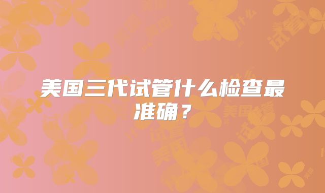 美国三代试管什么检查最准确?