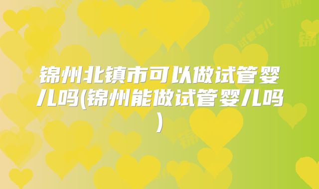 锦州北镇市可以做试管婴儿吗(锦州能做试管婴儿吗)