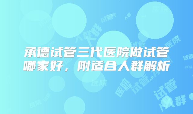 承德试管三代医院做试管哪家好,附适合人群解析