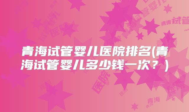 青海试管婴儿医院排名(青海试管婴儿多少钱一次？)