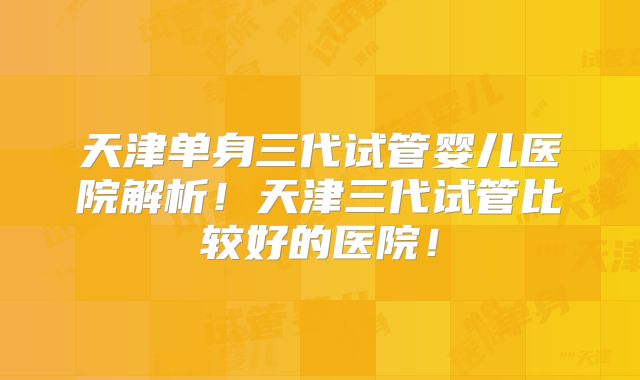 天津单身三代试管婴儿医院解析!天津三代试管比较好的医院!
