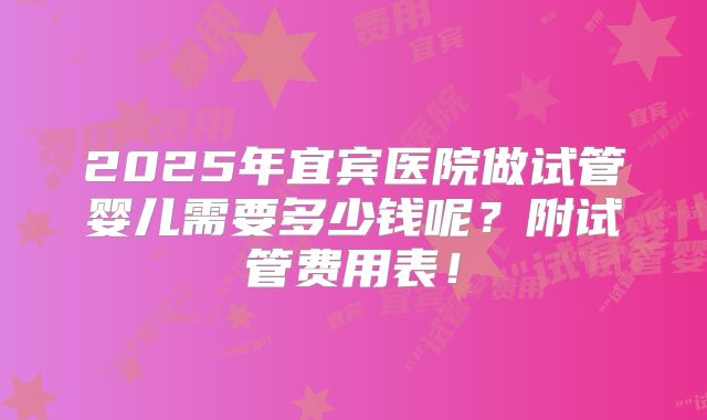 2025年宜宾医院做试管婴儿需要多少钱呢？附试管费用表！