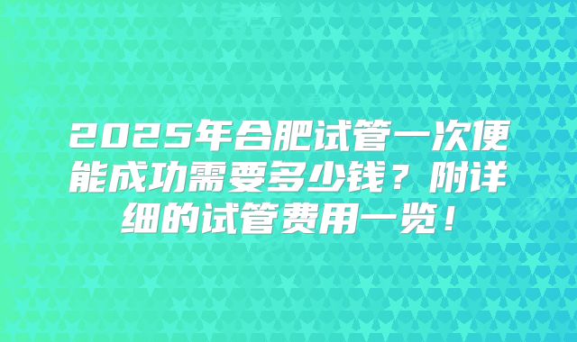 2025年合肥试管一次便能成功需要多少钱？附详细的试管费用一览！