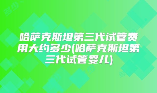 哈萨克斯坦第三代试管费用大约多少(哈萨克斯坦第三代试管婴儿)