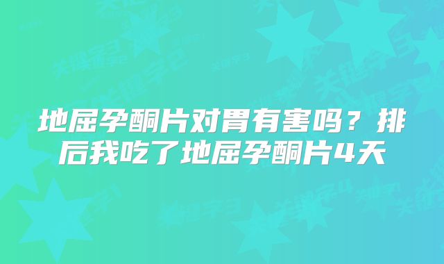 地屈孕酮片对胃有害吗?排后我吃了地屈孕酮片4天