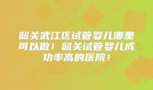 韶关武江区试管婴儿哪里可以做！韶关试管婴儿成功率高的医院！