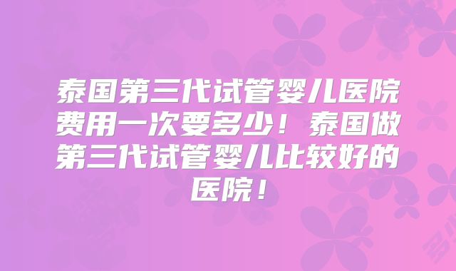 泰国第三代试管婴儿医院费用一次要多少!泰国做第三代试管婴儿比较好的医院!