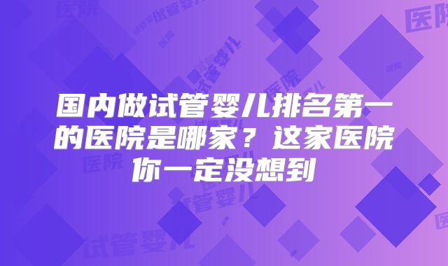 国内做试管婴儿排名第一的医院是哪家？这家医院你一定没想到