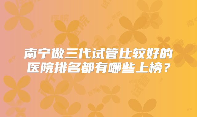 南宁做三代试管比较好的医院排名都有哪些上榜?