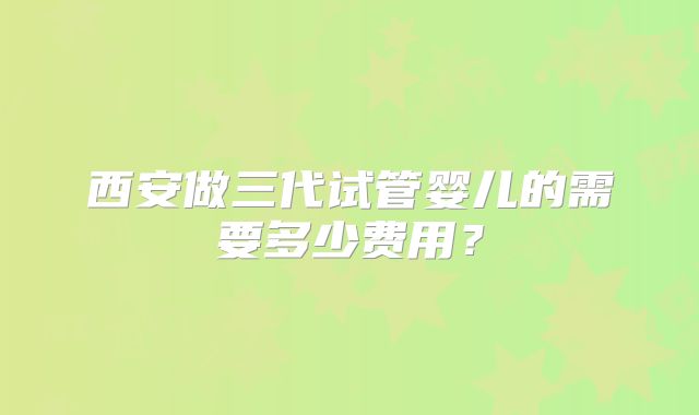 西安做三代试管婴儿的需要多少费用?