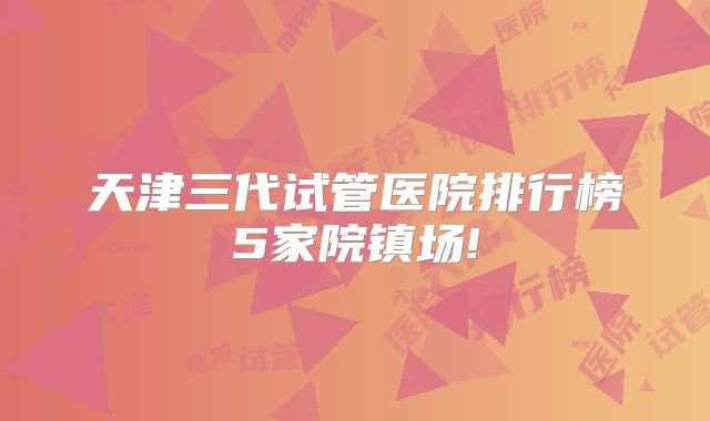 天津三代试管医院排行榜5家院镇场!