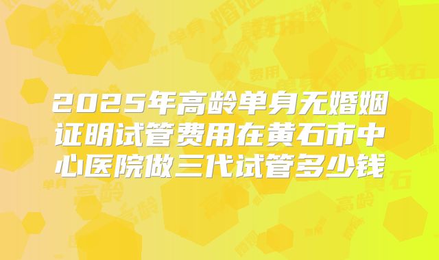 2025年高龄单身无婚姻证明试管费用在黄石市中心医院做三代试管多少钱