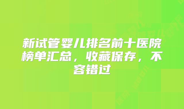 新试管婴儿排名前十医院榜单汇总，收藏保存，不容错过