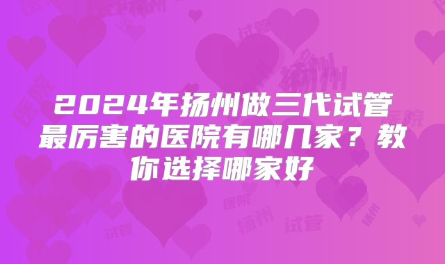 2024年扬州做三代试管最厉害的医院有哪几家？教你选择哪家好