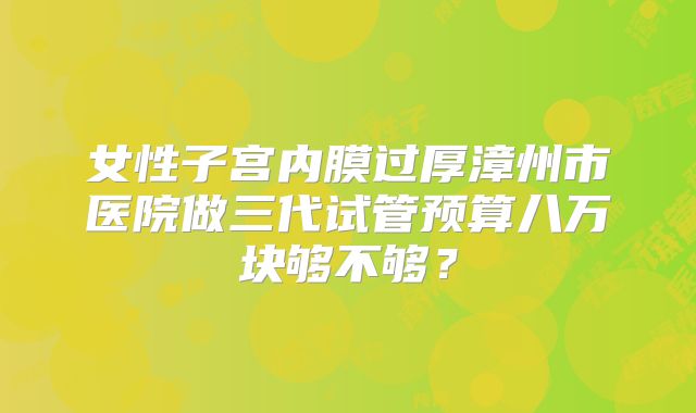 女性子宫内膜过厚漳州市医院做三代试管预算八万块够不够？