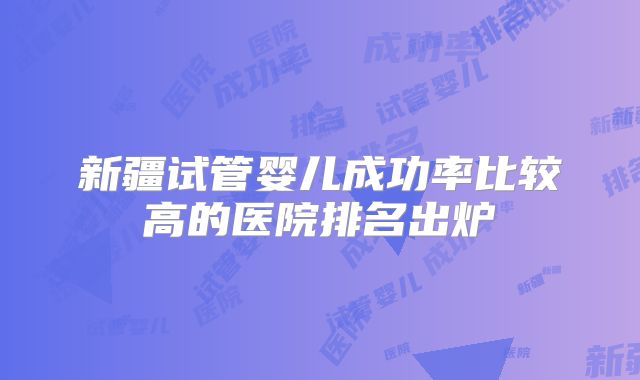 新疆试管婴儿成功率比较高的医院排名出炉