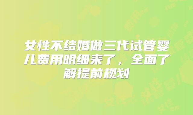 女性不结婚做三代试管婴儿费用明细来了，全面了解提前规划