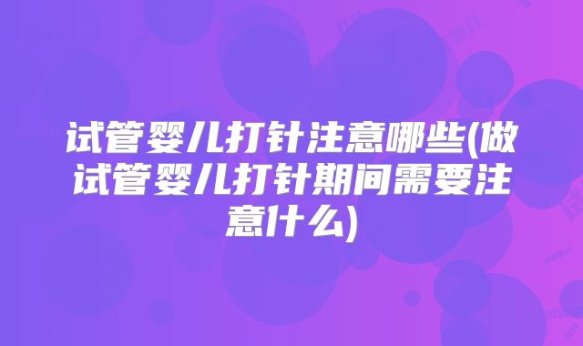 试管婴儿打针注意哪些(做试管婴儿打针期间需要注意什么)