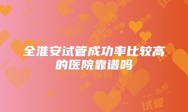 全淮安试管成功率比较高的医院靠谱吗