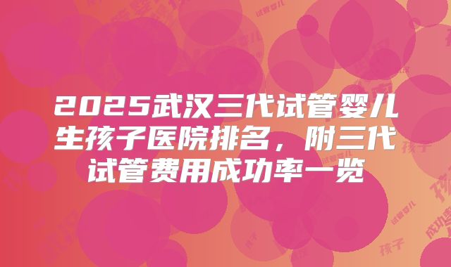 2025武汉三代试管婴儿生孩子医院排名,附三代试管费用成功率一览