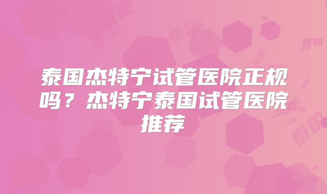 泰国杰特宁试管医院正规吗？杰特宁泰国试管医院推荐