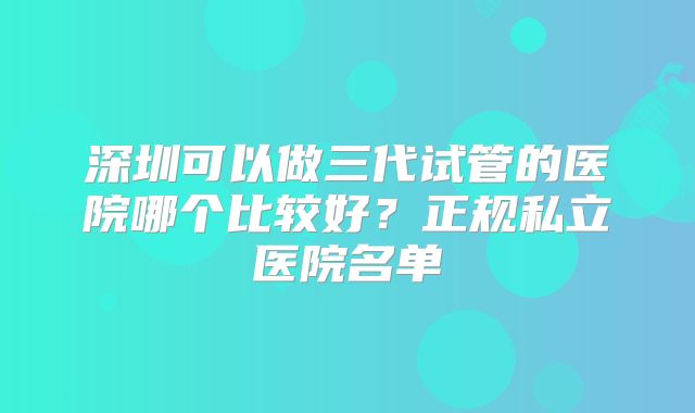 深圳可以做三代试管的医院哪个比较好？正规私立医院名单