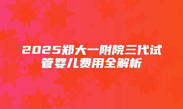 2025郑大一附院三代试管婴儿费用全解析