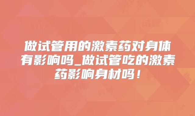 做试管用的激素药对身体有影响吗_做试管吃的激素药影响身材吗!