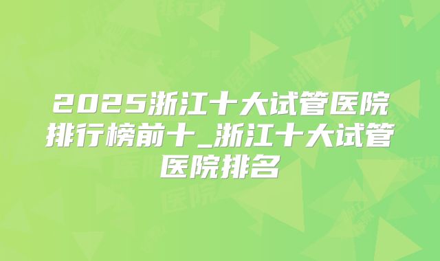 2025浙江十大试管医院排行榜前十_浙江十大试管医院排名