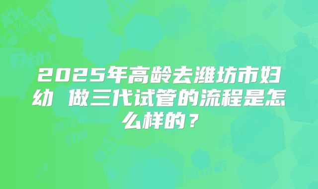 2025年高龄去潍坊市妇幼 做三代试管的流程是怎么样的？