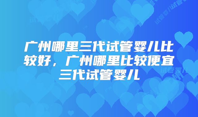 广州哪里三代试管婴儿比较好,广州哪里比较便宜三代试管婴儿