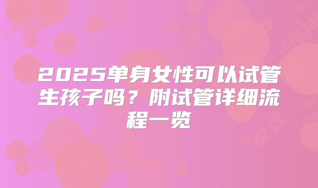 2025单身女性可以试管生孩子吗？附试管详细流程一览