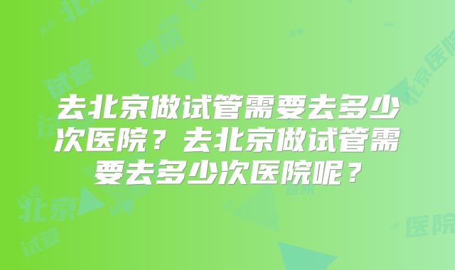 去北京做试管需要去多少次医院？去北京做试管需要去多少次医院呢？
