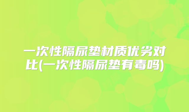 一次性隔尿垫材质优劣对比(一次性隔尿垫有毒吗)