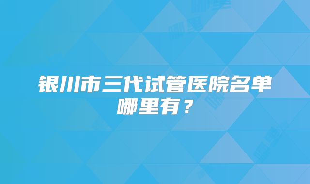 银川市三代试管医院名单哪里有？