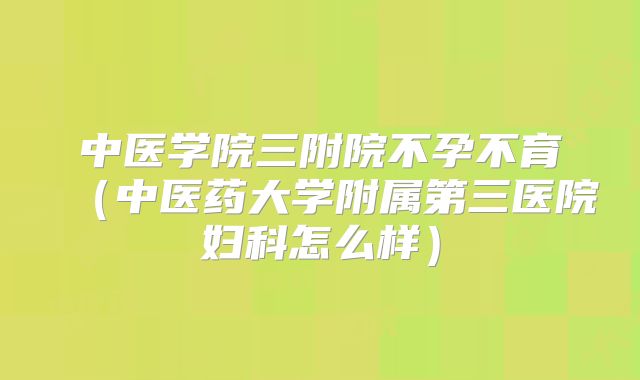 中医学院三附院不孕不育（中医药大学附属第三医院妇科怎么样）