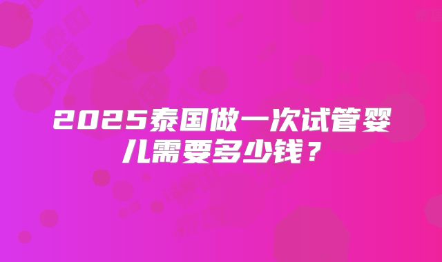 2025泰国做一次试管婴儿需要多少钱?