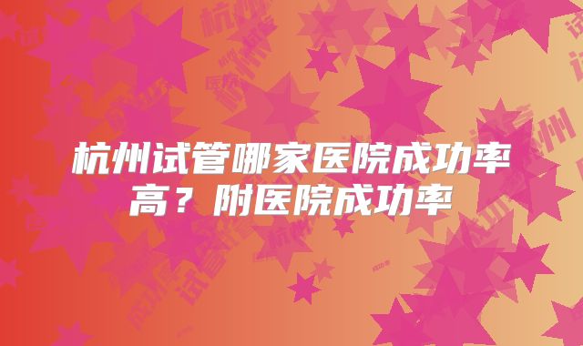 杭州试管哪家医院成功率高？附医院成功率