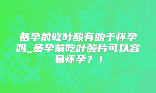 备孕前吃叶酸有助于怀孕吗_备孕前吃叶酸片可以容易怀孕？！